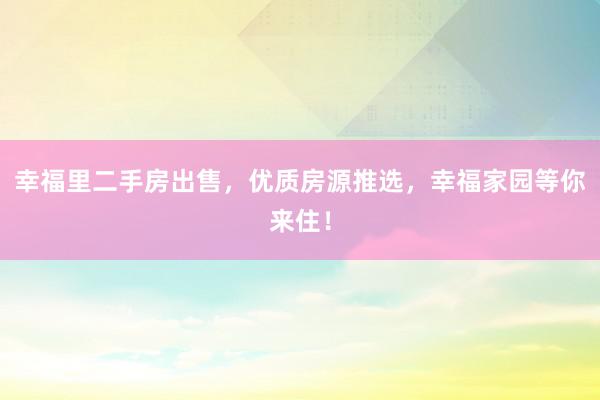 幸福里二手房出售，优质房源推选，幸福家园等你来住！